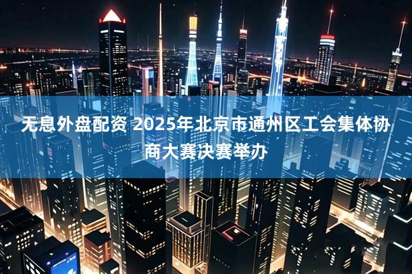 无息外盘配资 2025年北京市通州区工会集体协商大赛决赛举办