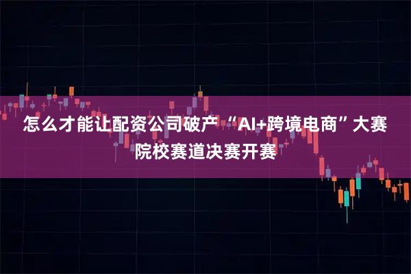 怎么才能让配资公司破产 “AI+跨境电商”大赛院校赛道决赛开赛