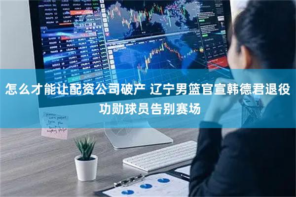 怎么才能让配资公司破产 辽宁男篮官宣韩德君退役 功勋球员告别赛场