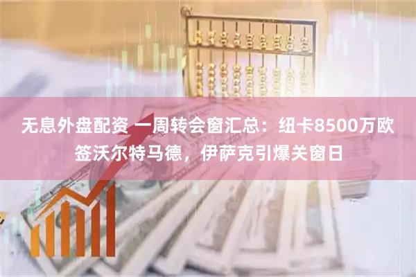 无息外盘配资 一周转会窗汇总：纽卡8500万欧签沃尔特马德，伊萨克引爆关窗日