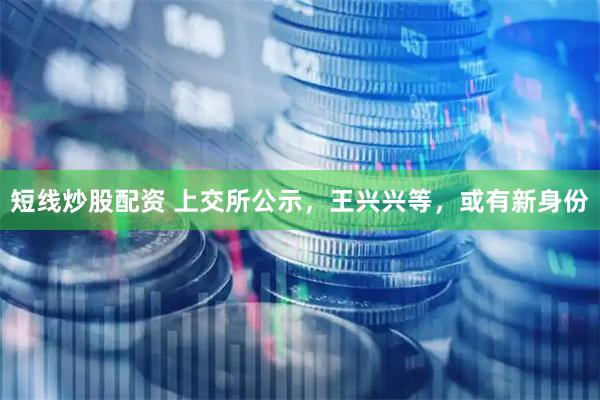短线炒股配资 上交所公示，王兴兴等，或有新身份
