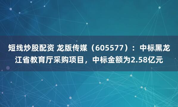 短线炒股配资 龙版传媒（605577）：中标黑龙江省教育厅采购项目，中标金额为2.58亿元