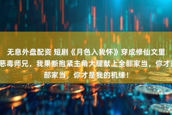 无息外盘配资 短剧《月色入我怀》穿成修仙文里陷害男主的恶毒师兄，我果断抱紧主角大腿献上全部家当，你才是我的机缘！