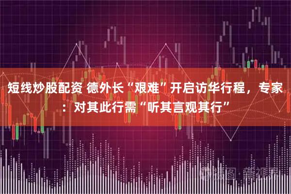 短线炒股配资 德外长“艰难”开启访华行程，专家：对其此行需“听其言观其行”
