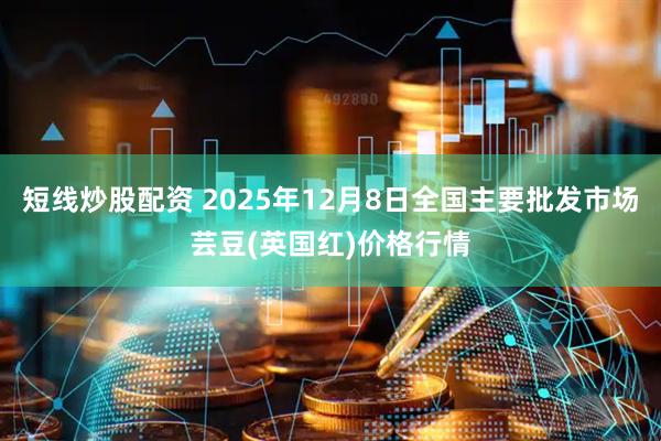 短线炒股配资 2025年12月8日全国主要批发市场芸豆(英国红)价格行情