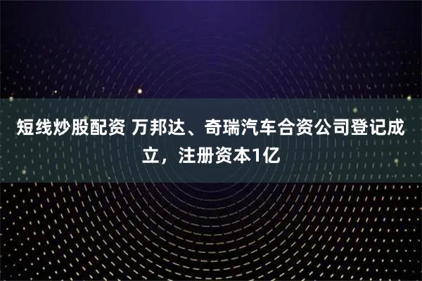短线炒股配资 万邦达、奇瑞汽车合资公司登记成立，注册资本1亿