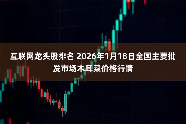 互联网龙头股排名 2026年1月18日全国主要批发市场木耳菜价格行情