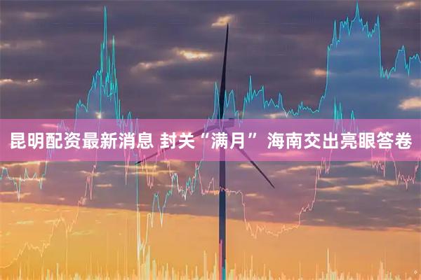 昆明配资最新消息 封关“满月” 海南交出亮眼答卷