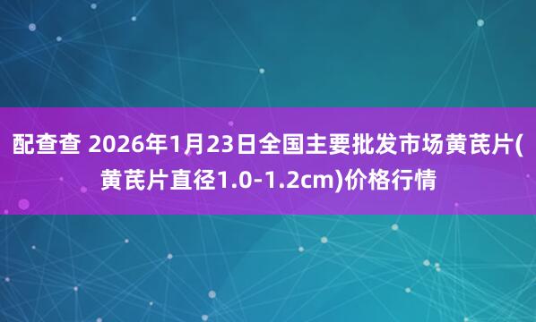 配查查 2026年1月23日全国主要批发市场黄芪片(黄芪片直径1.0-1.2cm)价格行情