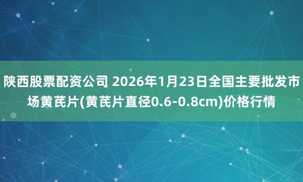 陕西股票配资公司 2026年1月23日全国主要批发市场黄芪片(黄芪片直径0.6-0.8cm)价格行情