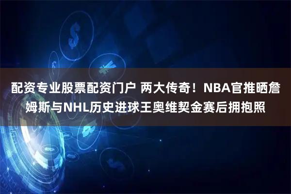 配资专业股票配资门户 两大传奇！NBA官推晒詹姆斯与NHL历史进球王奥维契金赛后拥抱照