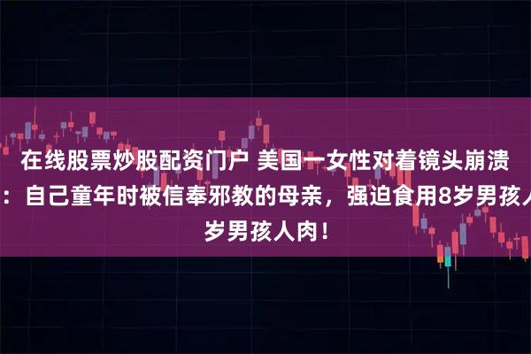 在线股票炒股配资门户 美国一女性对着镜头崩溃哭诉：自己童年时被信奉邪教的母亲，强迫食用8岁男孩人肉！