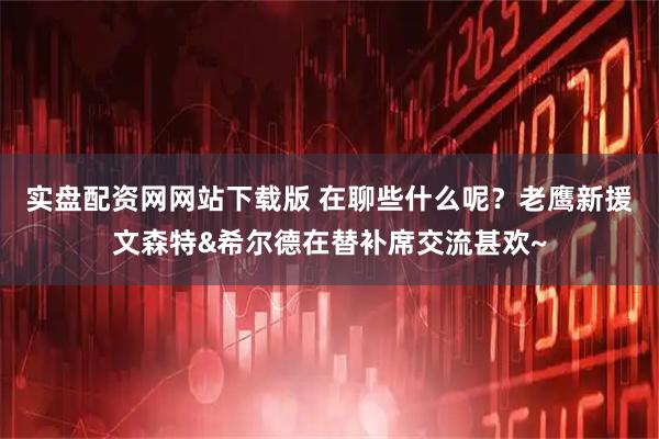 实盘配资网网站下载版 在聊些什么呢？老鹰新援文森特&希尔德在替补席交流甚欢~