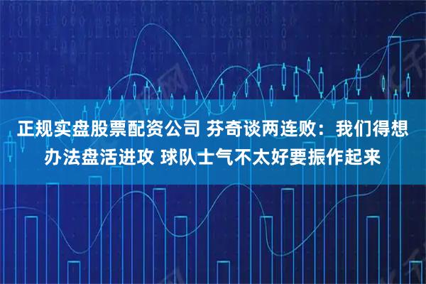 正规实盘股票配资公司 芬奇谈两连败：我们得想办法盘活进攻 球队士气不太好要振作起来