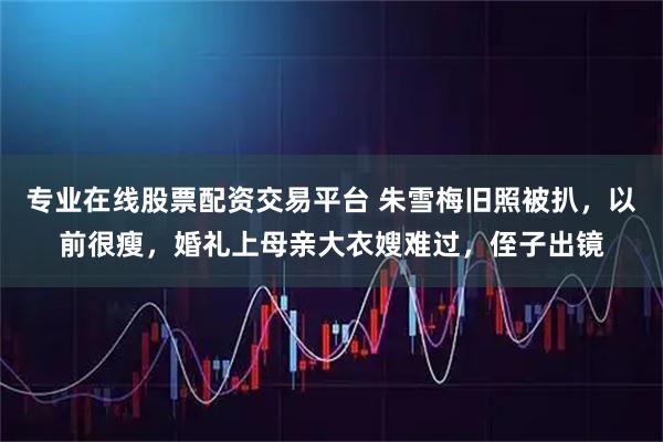 专业在线股票配资交易平台 朱雪梅旧照被扒，以前很瘦，婚礼上母亲大衣嫂难过，侄子出镜