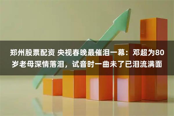 郑州股票配资 央视春晚最催泪一幕：邓超为80岁老母深情落泪，试音时一曲未了已泪流满面