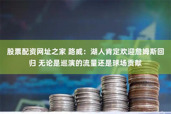 股票配资网址之家 路威：湖人肯定欢迎詹姆斯回归 无论是巡演的流量还是球场贡献