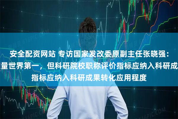 安全配资网站 专访国家发改委原副主任张晓强：我国发明专利数量世界第一，但科研院校职称评价指标应纳入科研成果转化应用程度