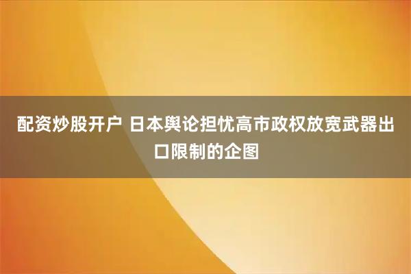 配资炒股开户 日本舆论担忧高市政权放宽武器出口限制的企图