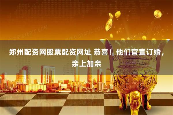 郑州配资网股票配资网址 恭喜！他们官宣订婚，亲上加亲