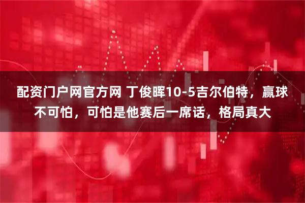 配资门户网官方网 丁俊晖10-5吉尔伯特，赢球不可怕，可怕是他赛后一席话，格局真大