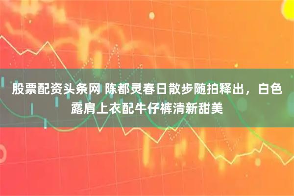 股票配资头条网 陈都灵春日散步随拍释出，白色露肩上衣配牛仔裤清新甜美