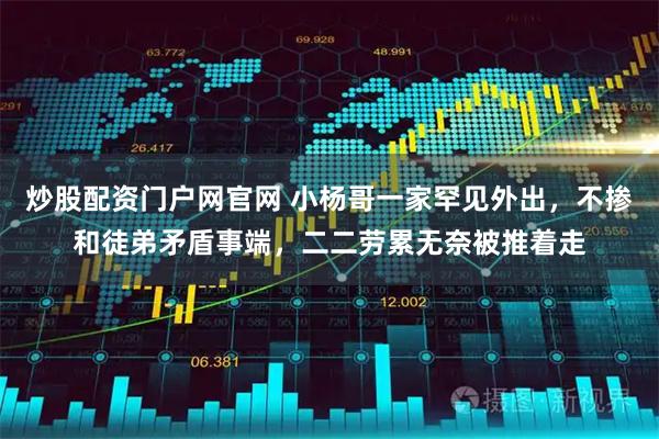 炒股配资门户网官网 小杨哥一家罕见外出，不掺和徒弟矛盾事端，二二劳累无奈被推着走