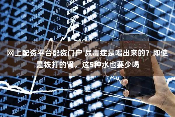 网上配资平台配资门户 尿毒症是喝出来的？即使是铁打的肾，这5种水也要少喝